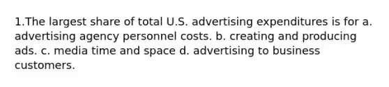 1.The largest share of total U.S. advertising expenditures is for a. advertising agency personnel costs. b. creating and producing ads. c. media time and space d. advertising to business customers.