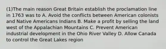 (1)The main reason Great Britain establish the proclamation line in 1763 was to A. Avoid the conflicts between American colonists and Native Americans Indians B. Make a profit by selling the land west of the Appalachian Mountains C. Prevent American industrial development in the Ohio River Valley D. Allow Canada to control the Great Lakes region