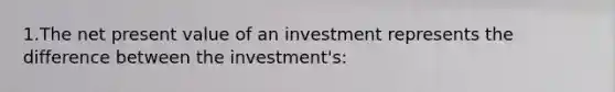 1.The net present value of an investment represents the difference between the investment's: