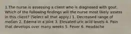 1.The nurse is assessing a client who is diagnosed with gout. Which of the following findings will the nurse most likely assess in this client? (Select all that apply.) 1. Decreased range of motion 2. Edema in a joint 3. Elevated uric acid levels 4. Pain that develops over many weeks 5. Fever 6. Headache