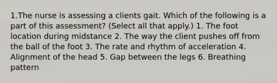 1.The nurse is assessing a clients gait. Which of the following is a part of this assessment? (Select all that apply.) 1. The foot location during midstance 2. The way the client pushes off from the ball of the foot 3. The rate and rhythm of acceleration 4. Alignment of the head 5. Gap between the legs 6. Breathing pattern