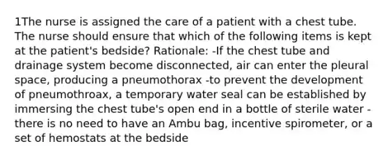 1The nurse is assigned the care of a patient with a chest tube. The nurse should ensure that which of the following items is kept at the patient's bedside? Rationale: -If the chest tube and drainage system become disconnected, air can enter the pleural space, producing a pneumothorax -to prevent the development of pneumothroax, a temporary water seal can be established by immersing the chest tube's open end in a bottle of sterile water -there is no need to have an Ambu bag, incentive spirometer, or a set of hemostats at the bedside