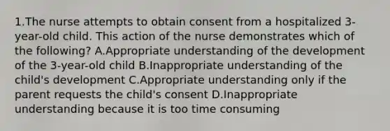 1.The nurse attempts to obtain consent from a hospitalized 3-year-old child. This action of the nurse demonstrates which of the following? A.Appropriate understanding of the development of the 3-year-old child B.Inappropriate understanding of the child's development C.Appropriate understanding only if the parent requests the child's consent D.Inappropriate understanding because it is too time consuming