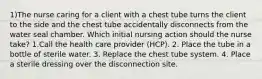 1)The nurse caring for a client with a chest tube turns the client to the side and the chest tube accidentally disconnects from the water seal chamber. Which initial nursing action should the nurse take? 1.Call the health care provider (HCP). 2. Place the tube in a bottle of sterile water. 3. Replace the chest tube system. 4. Place a sterile dressing over the disconnection site.