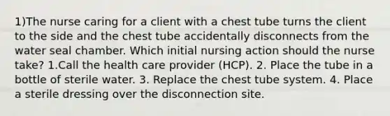 1)The nurse caring for a client with a chest tube turns the client to the side and the chest tube accidentally disconnects from the water seal chamber. Which initial nursing action should the nurse take? 1.Call the health care provider (HCP). 2. Place the tube in a bottle of sterile water. 3. Replace the chest tube system. 4. Place a sterile dressing over the disconnection site.