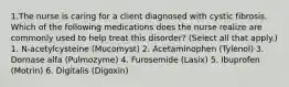 1.The nurse is caring for a client diagnosed with cystic fibrosis. Which of the following medications does the nurse realize are commonly used to help treat this disorder? (Select all that apply.) 1. N-acetylcysteine (Mucomyst) 2. Acetaminophen (Tylenol) 3. Dornase alfa (Pulmozyme) 4. Furosemide (Lasix) 5. Ibuprofen (Motrin) 6. Digitalis (Digoxin)