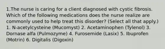 1.The nurse is caring for a client diagnosed with cystic fibrosis. Which of the following medications does the nurse realize are commonly used to help treat this disorder? (Select all that apply.) 1. N-acetylcysteine (Mucomyst) 2. Acetaminophen (Tylenol) 3. Dornase alfa (Pulmozyme) 4. Furosemide (Lasix) 5. Ibuprofen (Motrin) 6. Digitalis (Digoxin)