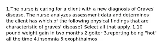 1.The nurse is caring for a client with a new diagnosis of Graves' disease. The nurse analyzes assessment data and determines the client has which of the following physical findings that are characteristic of graves' disease? Select all that apply. 1.10 pound weight gain in two months 2.goiter 3.reporting being "hot" all the time 4.insomnia 5.exophthalmos