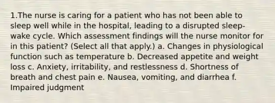 1.The nurse is caring for a patient who has not been able to sleep well while in the hospital, leading to a disrupted sleep-wake cycle. Which assessment findings will the nurse monitor for in this patient? (Select all that apply.) a. Changes in physiological function such as temperature b. Decreased appetite and weight loss c. Anxiety, irritability, and restlessness d. Shortness of breath and chest pain e. Nausea, vomiting, and diarrhea f. Impaired judgment