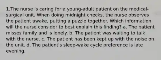 1.The nurse is caring for a young-adult patient on the medical-surgical unit. When doing midnight checks, the nurse observes the patient awake, putting a puzzle together. Which information will the nurse consider to best explain this finding? a. The patient misses family and is lonely. b. The patient was waiting to talk with the nurse. c. The patient has been kept up with the noise on the unit. d. The patient's sleep-wake cycle preference is late evening.