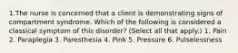 1.The nurse is concerned that a client is demonstrating signs of compartment syndrome. Which of the following is considered a classical symptom of this disorder? (Select all that apply.) 1. Pain 2. Paraplegia 3. Paresthesia 4. Pink 5. Pressure 6. Pulselessness