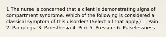 1.The nurse is concerned that a client is demonstrating signs of compartment syndrome. Which of the following is considered a classical symptom of this disorder? (Select all that apply.) 1. Pain 2. Paraplegia 3. Paresthesia 4. Pink 5. Pressure 6. Pulselessness