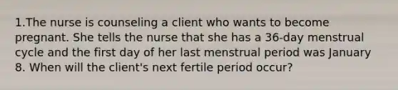 1.The nurse is counseling a client who wants to become pregnant. She tells the nurse that she has a 36-day menstrual cycle and the first day of her last menstrual period was January 8. When will the client's next fertile period occur?