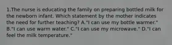 1.The nurse is educating the family on preparing bottled milk for the newborn infant. Which statement by the mother indicates the need for further teaching? A."I can use my bottle warmer." B."I can use warm water." C."I can use my microwave." D."I can feel the milk temperature."