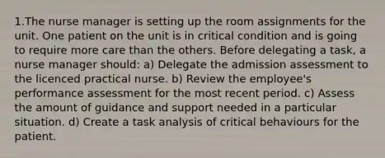 1.The nurse manager is setting up the room assignments for the unit. One patient on the unit is in critical condition and is going to require more care than the others. Before delegating a task, a nurse manager should: a) Delegate the admission assessment to the licenced practical nurse. b) Review the employee's performance assessment for the most recent period. c) Assess the amount of guidance and support needed in a particular situation. d) Create a task analysis of critical behaviours for the patient.