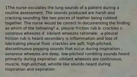 1The nurse osculates the lung sounds of a patient during a routine assessment. The sounds produced are harsh and cracking sounding like two pieces of leather being rubbed together. The nurse would be correct in documenting the finding as which of the following? a. pleural friction rub b. crackles c. sonorous wheezes d. sibilant wheezes rationale: -a pleural friction rub is heard secondary is inflammation and loss of lubricating pleural fluid -crackles are soft, high-pitched, discontinuous popping sounds that occur during inspiration -sonorous wheezes are deep, low-pitched rumbling sounds heard primarily during expiration -sibilant wheezes are continuous, muscle, high-pitched, whistle like sounds heard during inspiration and expiration