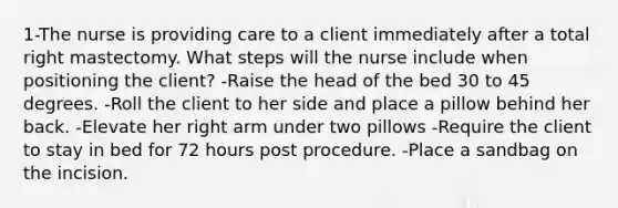 1-The nurse is providing care to a client immediately after a total right mastectomy. What steps will the nurse include when positioning the client? -Raise the head of the bed 30 to 45 degrees. -Roll the client to her side and place a pillow behind her back. -Elevate her right arm under two pillows -Require the client to stay in bed for 72 hours post procedure. -Place a sandbag on the incision.