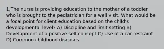 1.The nurse is providing education to the mother of a toddler who is brought to the pediatrician for a well visit. What would be a focal point for client education based on the child's developmental level? A) Discipline and limit setting B) Development of a positive self-concept C) Use of a car restraint D) Common childhood diseases