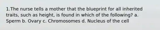 1.The nurse tells a mother that the blueprint for all inherited traits, such as height, is found in which of the following? a. Sperm b. Ovary c. Chromosomes d. Nucleus of the cell