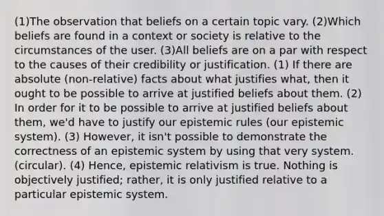 (1)The observation that beliefs on a certain topic vary. (2)Which beliefs are found in a context or society is relative to the circumstances of the user. (3)All beliefs are on a par with respect to the causes of their credibility or justification. (1) If there are absolute (non-relative) facts about what justifies what, then it ought to be possible to arrive at justified beliefs about them. (2) In order for it to be possible to arrive at justified beliefs about them, we'd have to justify our epistemic rules (our epistemic system). (3) However, it isn't possible to demonstrate the correctness of an epistemic system by using that very system. (circular). (4) Hence, epistemic relativism is true. Nothing is objectively justified; rather, it is only justified relative to a particular epistemic system.