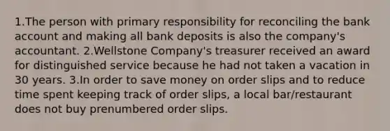 1.The person with primary responsibility for reconciling the bank account and making all bank deposits is also the company's accountant. 2.Wellstone Company's treasurer received an award for distinguished service because he had not taken a vacation in 30 years. 3.In order to save money on order slips and to reduce time spent keeping track of order slips, a local bar/restaurant does not buy prenumbered order slips.