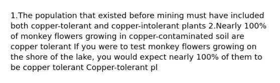 1.The population that existed before mining must have included both copper-tolerant and copper-intolerant plants 2.Nearly 100% of monkey flowers growing in copper-contaminated soil are copper tolerant If you were to test monkey flowers growing on the shore of the lake, you would expect nearly 100% of them to be copper tolerant Copper-tolerant pl