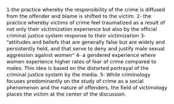 1-the practice whereby the responsibility of the crime is diffused from the offender and blame is shifted to the victim. 2- the practice whereby victims of crime feel traumatized as a result of not only their victimization experience but also by the official criminal justice system response to their victimization 3- "attitudes and beliefs that are generally false but are widely and persistently held, and that serve to deny and justify male sexual aggression against women" 4- a gendered experience where women experience higher rates of fear of crime compared to males. This idea is based on the distorted portrayal of the criminal justice system by the media. 5- While criminology focuses predominantly on the study of crime as a social phenomenon and the nature of offenders, the field of victimology places the victim at the center of the discussion.