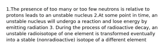 1.The presence of too many or too few neutrons is relative to protons leads to an unstable nucleus 2.At some point in time, an unstable nucleus will undergo a reaction and lose energy by emitting radiation 3. During the process of radioactive decay, an unstable radioisotope of one element is transformed eventually into a stable (nonradioactive) isotope of a different element