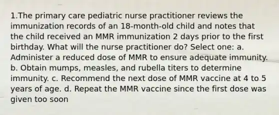 1.The primary care pediatric nurse practitioner reviews the immunization records of an 18-month-old child and notes that the child received an MMR immunization 2 days prior to the first birthday. What will the nurse practitioner do? Select one: a. Administer a reduced dose of MMR to ensure adequate immunity. b. Obtain mumps, measles, and rubella titers to determine immunity. c. Recommend the next dose of MMR vaccine at 4 to 5 years of age. d. Repeat the MMR vaccine since the first dose was given too soon