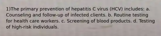 1)The primary prevention of hepatitis C virus (HCV) includes: a. Counseling and follow-up of infected clients. b. Routine testing for health care workers. c. Screening of blood products. d. Testing of high-risk individuals.