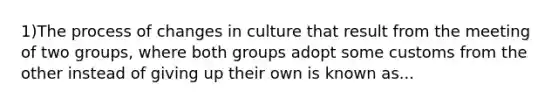 1)The process of changes in culture that result from the meeting of two groups, where both groups adopt some customs from the other instead of giving up their own is known as...