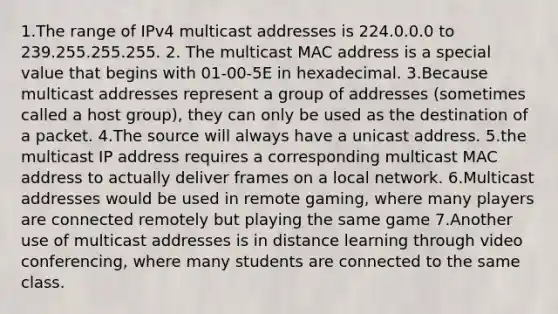 1.The range of IPv4 multicast addresses is 224.0.0.0 to 239.255.255.255. 2. The multicast MAC address is a special value that begins with 01-00-5E in hexadecimal. 3.Because multicast addresses represent a group of addresses (sometimes called a host group), they can only be used as the destination of a packet. 4.The source will always have a unicast address. 5.the multicast IP address requires a corresponding multicast MAC address to actually deliver frames on a local network. 6.Multicast addresses would be used in remote gaming, where many players are connected remotely but playing the same game 7.Another use of multicast addresses is in distance learning through video conferencing, where many students are connected to the same class.