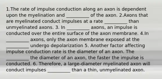 1.The rate of impulse conduction along an axon is dependent upon the myelination and __________ of the axon. 2.Axons that are myelinated conduct impulses at a rate __________ than unmyelinated axons. 3. In __________ axons, an impulse is conducted over the entire surface of the axon membrane. 4.In __________ axons, only the axon membrane exposed at the __________ undergo depolarization 5. Another factor affecting impulse conduction rate is the diameter of an axon. The __________ the diameter of an axon, the faster the impulse is conducted. 6. Therefore, a large-diameter myelinated axon will conduct impulses __________ than a thin, unmyelinated axon.