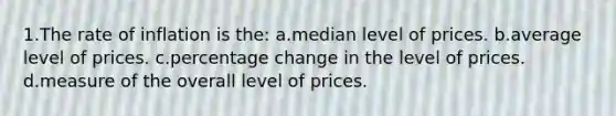 1.The rate of inflation is the: a.median level of prices. b.average level of prices. c.percentage change in the level of prices. d.measure of the overall level of prices.