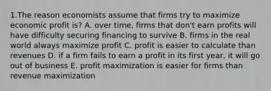 1.The reason economists assume that firms try to maximize economic profit is? A. over time, firms that don't earn profits will have difficulty securing financing to survive B. firms in the real world always maximize profit C. profit is easier to calculate than revenues D. if a firm fails to earn a profit in its first year, it will go out of business E. <a href='https://www.questionai.com/knowledge/kI8oyZMVJk-profit-maximization' class='anchor-knowledge'>profit maximization</a> is easier for firms than revenue maximization