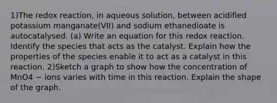 1)The redox reaction, in aqueous solution, between acidified potassium manganate(VII) and sodium ethanedioate is autocatalysed. (a) Write an equation for this redox reaction. Identify the species that acts as the catalyst. Explain how the properties of the species enable it to act as a catalyst in this reaction. 2)Sketch a graph to show how the concentration of MnO4 − ions varies with time in this reaction. Explain the shape of the graph.