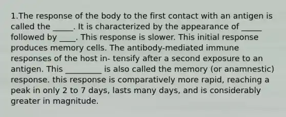 1.The response of the body to the first contact with an antigen is called the _____. It is characterized by the appearance of _____ followed by ____. This response is slower. This initial response produces memory cells. The antibody-mediated immune responses of the host in- tensify after a second exposure to an antigen. This _________ is also called the memory (or anamnestic) response. this response is comparatively more rapid, reaching a peak in only 2 to 7 days, lasts many days, and is considerably greater in magnitude.