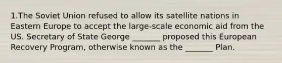 1.The Soviet Union refused to allow its satellite nations in Eastern Europe to accept the large-scale economic aid from the US. Secretary of State George _______ proposed this European Recovery Program, otherwise known as the _______ Plan.