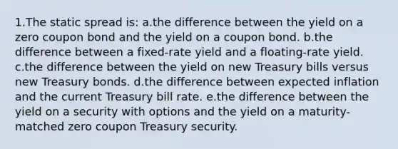 1.The static spread is: a.the difference between the yield on a zero coupon bond and the yield on a coupon bond. b.the difference between a fixed-rate yield and a floating-rate yield. c.the difference between the yield on new Treasury bills versus new Treasury bonds. d.the difference between expected inflation and the current Treasury bill rate. e.the difference between the yield on a security with options and the yield on a maturity-matched zero coupon Treasury security.