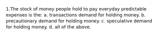 1.The stock of money people hold to pay everyday predictable expenses is the: a. transactions demand for holding money. b. precautionary demand for holding money. c. speculative demand for holding money. d. all of the above.