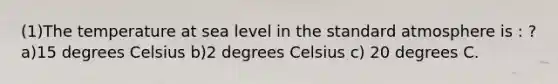 (1)The temperature at sea level in the standard atmosphere is : ? a)15 degrees Celsius b)2 degrees Celsius c) 20 degrees C.