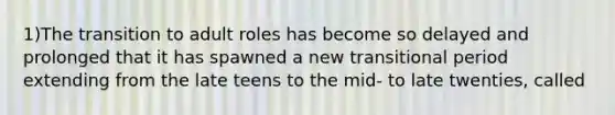 1)The transition to adult roles has become so delayed and prolonged that it has spawned a new transitional period extending from the late teens to the mid- to late twenties, called