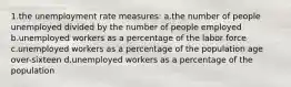 1.the unemployment rate measures: a.the number of people unemployed divided by the number of people employed b.unemployed workers as a percentage of the labor force c.unemployed workers as a percentage of the population age over-sixteen d.unemployed workers as a percentage of the population