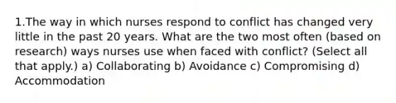 1.The way in which nurses respond to conflict has changed very little in the past 20 years. What are the two most often (based on research) ways nurses use when faced with conflict? (Select all that apply.) a) Collaborating b) Avoidance c) Compromising d) Accommodation