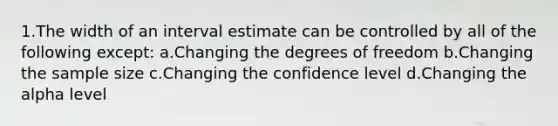 1.The width of an interval estimate can be controlled by all of the following except: a.Changing the degrees of freedom b.Changing the sample size c.Changing the confidence level d.Changing the alpha level