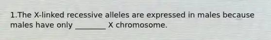 1.The X-linked recessive alleles are expressed in males because males have only ________ X chromosome.