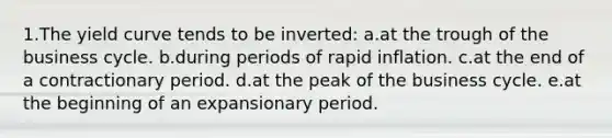 1.The yield curve tends to be inverted: a.at the trough of the business cycle. b.during periods of rapid inflation. c.at the end of a contractionary period. d.at the peak of the business cycle. e.at the beginning of an expansionary period.