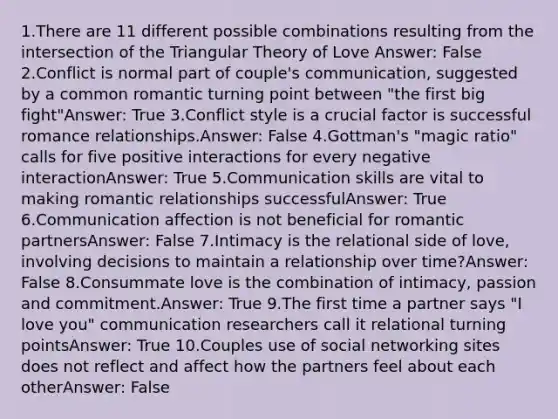 1.There are 11 different possible combinations resulting from the intersection of the Triangular Theory of Love Answer: False 2.Conflict is normal part of couple's communication, suggested by a common romantic turning point between "the first big fight"Answer: True 3.Conflict style is a crucial factor is successful romance relationships.Answer: False 4.Gottman's "magic ratio" calls for five positive interactions for every negative interactionAnswer: True 5.Communication skills are vital to making romantic relationships successfulAnswer: True 6.Communication affection is not beneficial for romantic partnersAnswer: False 7.Intimacy is the relational side of love, involving decisions to maintain a relationship over time?Answer: False 8.Consummate love is the combination of intimacy, passion and commitment.Answer: True 9.The first time a partner says "I love you" communication researchers call it relational turning pointsAnswer: True 10.Couples use of social networking sites does not reflect and affect how the partners feel about each otherAnswer: False