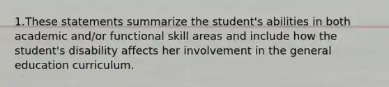 1.These statements summarize the student's abilities in both academic and/or functional skill areas and include how the student's disability affects her involvement in the general education curriculum.