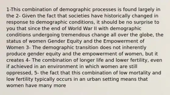 1-This combination of demographic processes is found largely in the 2- Given the fact that societies have historically changed in response to demographic conditions, it should be no surprise to you that since the end of World War II with demographic conditions undergoing tremendous change all over the globe, the status of women Gender Equity and the Empowerment of Women 3- The demographic transition does not inherently produce gender equity and the empowerment of women, but it creates 4- The combination of longer life and lower fertility, even if achieved in an environment in which women are still oppressed, 5- the fact that this combination of low mortality and low fertility typically occurs in an urban setting means that women have many more